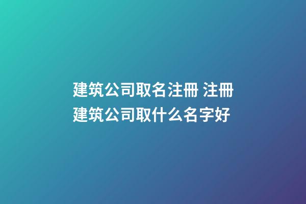 建筑公司取名注冊 注冊建筑公司取什么名字好